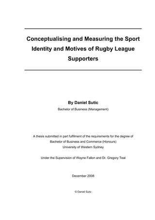_____________________________________________
Conceptualising and Measuring the Sport
Identity and Motives of Rugby League
Supporters
_____________________________________________
By Daniel Sutic
Bachelor of Business (Management)
A thesis submitted in part fulfilment of the requirements for the degree of
Bachelor of Business and Commerce (Honours)
University of Western Sydney
Under the Supervision of Wayne Fallon and Dr. Gregory Teal
December 2008
© Daniel Sutic
 