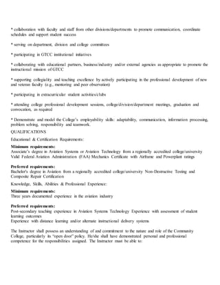* collaboration with faculty and staff from other divisions/departments to promote communication, coordinate
schedules and support student success
* serving on department, division and college committees
* participating in GTCC institutional initiatives
* collaborating with educational partners, business/industry and/or external agencies as appropriate to promote the
instructional mission of GTCC
* supporting collegiality and teaching excellence by actively participating in the professional development of new
and veteran faculty (e.g., mentoring and peer observation)
* participating in extracurricular student activities/clubs
* attending college professional development sessions, college/division/department meetings, graduation and
convocation, as required
* Demonstrate and model the College’s employability skills: adaptability, communication, information processing,
problem solving, responsibility and teamwork.
QUALIFICATIONS
Educational & Certification Requirements:
Minimum requirements:
Associate’s degree in Aviation Systems or Aviation Technology from a regionally accredited college/university
Valid Federal Aviation Administration (FAA) Mechanics Certificate with Airframe and Powerplant ratings
Preferred requirements:
Bachelor's degree in Aviation from a regionally accredited college/university Non-Destructive Testing and
Composite Repair Certification
Knowledge, Skills, Abilities & Professional Experience:
Minimum requirements:
Three years documented experience in the aviation industry
Preferred requirements:
Post-secondary teaching experience in Aviation Systems Technology Experience with assessment of student
learning outcomes
Experience with distance learning and/or alternate instructional delivery systems
The Instructor shall possess an understanding of and commitment to the nature and role of the Community
College, particularly its “open door” policy. He/she shall have demonstrated personal and professional
competence for the responsibilities assigned. The Instructor must be able to:
 