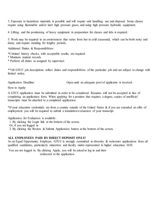 3. Exposure to hazardous materials is possible and will require safe handling, use and disposal. Some classes
require using flammable and/or inert high pressure gases, and using high pressure hydraulic equipment.
4. Lifting, and the positioning of heavy equipment in preparation for classes and labs is required.
5. Work may be required in an environment that varies from hot to cold (seasonal), which can be both noisy and
dusty, and require standing for lengthy periods.
Additional Duties & Responsibilities:
*Criminal history checks, with acceptable results, are required.
* Maintain student records.
* Perform all duties as assigned by supervisor.
**All GTCC job descriptions reflect duties and responsibilities of the particular job and are subject to change with
limited notice.
Application Deadline: Open until an adequate pool of applicants is received.
How to Apply:
A GTCC application must be submitted in order to be considered. Resumes will not be accepted in lieu of
completing an application form. When applying for a position that requires a degree, copies of unofficial
transcripts must be attached to a completed application.
*If your education credentials are from a country outside of the United States & if you are extended an offer of
employment you will be required to submit a translation/evaluation of your transcript.
Application for Evaluation is available:
1. By clicking the Login link at the bottom of the screen.
Or, if you are logged in
2. By clicking the Review & Submit Application button at the bottom of the screen.
ALL EMPLOYEES PAID BY DIRECT DEPOSIT ONLY!
As an Equal Opportunity Employer, GTCC is strongly committed to diversity & welcomes applications from all
qualified candidates, particularly minorities and faculty under-represented in higher education. EOE
You are not logged in. By clicking Apply, you will be asked to log in and then
redirected to the application.
 