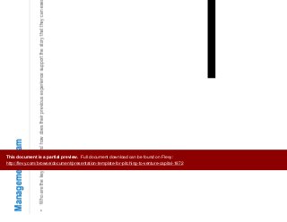 7
Management Team
• Who are the key players and how does their previous experience support the story that they can execute on this idea?
This document is a partial preview. Full document download can be found on Flevy:
http://flevy.com/browse/document/presentation-template-for-pitching-to-venture-capital-1872