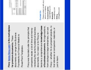 1
Flevy (www.flevy.com) is the marketplace
for premium documents. These
documents can range from Business
Frameworks to Financial Models to
PowerPoint Templates.
Flevy was founded under the principle that
companies waste a lot of time and money
recreating the same foundational business
documents. Our vision is for Flevy to
become a comprehensive knowledge base
of business documents. All organizations,
from startups to large enterprises, can use
Flevy— whether it's to jumpstart projects, to
find reference or comparison materials, or
just to learn.
Contact Us
Please contact us with any questions you may have
about our company.
• General Inquiries
support@flevy.com
• Media/PR
press@flevy.com
• Billing
billing@flevy.com