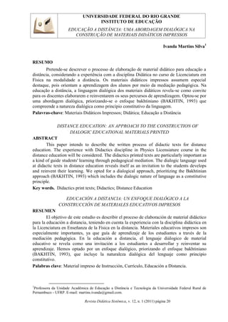 UNIVERSIDADE FEDERAL DO RIO GRANDE
INSTITUTO DE EDUCAÇÃO
EDUCAÇÃO A DISTÂNCIA: UMA ABORDAGEM DIALÓGICA NA
CONSTRUÇÃO DE MATERIAIS DIDÁTICOS IMPRESSOS
Revista Didática Sistêmica, v. 12, n. 1 (2011) página 20
Ivanda Martins Silva1
RESUMO
Pretende-se descrever o processo de elaboração de material didático para educação a
distância, considerando a experiência com a disciplina Didática no curso de Licenciatura em
Física na modalidade a distância. Os materiais didáticos impressos assumem especial
destaque, pois orientam a aprendizagem dos alunos por meio da mediação pedagógica. Na
educação a distância, a linguagem dialógica dos materiais didáticos revela-se como convite
para os discentes elaborarem e reinventarem os seus percursos de aprendizagem. Optou-se por
uma abordagem dialógica, priorizando-se o enfoque bakhtiniano (BAKHTIN, 1993) que
compreende a natureza dialógica como princípio constitutivo da linguagem.
Palavras-chave: Materiais Didáticos Impressos; Didática; Educação a Distância
DISTANCE EDUCATION: AN APPROACH TO THE CONSTRUCTION OF
DIALOGIC EDUCATIONAL MATERIALS PRINTED
ABSTRACT
This paper intends to describe the written process of didactic texts for distance
education. The experience with Didactics discipline in Physics Licensiature course in the
distance education will be considered. The didactics printed texts are particularly important as
a kind of guide students' learning through pedagogical mediation. The dialogic language used
at didactic texts in distance education reveals itself as an invitation to the students develops
and reinvent their learning. We opted for a dialogical approach, prioritizing the Bakhtinian
approach (BAKHTIN, 1993) which includes the dialogic nature of language as a constitutive
principle.
Key words. Didactics print texts; Didactics; Distance Education
EDUCACIÓN A DISTANCIA: UN ENFOQUE DIALÓGICO A LA
CONSTRUCCIÓN DE MATERIALES EDUCATIVOS IMPRESOS
RESUMEN
El objetivo de este estudio es describir el proceso de elaboración de material didáctico
para la educación a distancia, teniendo en cuenta la experiencia con la disciplina didáctica en
la Licenciatura en Enseñanza de la Física en la distancia. Materiales educativos impresos son
especialmente importantes, ya que guía de aprendizaje de los estudiantes a través de la
mediación pedagógica. En la educación a distancia, el lenguaje diálogico de material
educativo se revela como una invitación a los estudiantes a desarrollar y reinventar su
aprendizaje. Hemos optado por un enfoque dialógico, priorizando el enfoque bakhtiniano
(BAKHTIN, 1993), que incluye la naturaleza dialógica del lenguaje como principio
constitutivo.
Palabras clave: Material impreso de Instrucción, Currículo, Educación a Distancia.
1
Professora da Unidade Acadêmica de Educação a Distância e Tecnologia da Universidade Federal Rural de
Pernambuco - UFRP. E-mail: martins.ivanda@gmail.com.
 