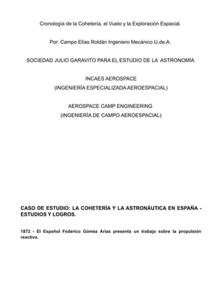 Cronología de la Cohetería, el Vuelo y la Exploración Espacial.
Por: Campo Elías Roldán Ingeniero Mecánico U.de.A.
SOCIEDAD JULIO GARAVITO PARA EL ESTUDIO DE LA ASTRONOMÍA
INCAES AEROSPACE
(INGENIERÍA ESPECIALIZADA AEROESPACIAL)
AEROSPACE CAMP ENGINEERING
(INGENIERÍA DE CAMPO AEROESPACIAL)
CASO DE ESTUDIO: LA COHETERÍA Y LA ASTRONÁUTICA EN ESPAÑA -
ESTUDIOS Y LOGROS.
1872 - El Español Federico Gómez Arias presenta un trabajo sobre la propulsión
reactiva.
 