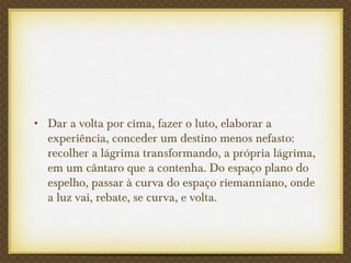 • Dar a volta por cima, fazer o luto, elaborar a
experiência, conceder um destino menos nefasto:
recolher a lágrima transformando, a própria lágrima,
em um cântaro que a contenha. Do espaço plano do
espelho, passar à curva do espaço riemanniano, onde
a luz vai, rebate, se curva, e volta.
 