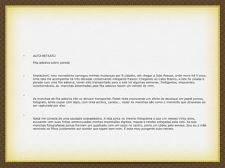 • AUTO-RETRATO
Fita adesiva sobre parede
• Implacável, meu nomadismo carregou minhas mudanças por 8 cidades, até chegar a João Pessoa, onde moro há 9 anos.
Uma tela me acompanha há três décadas conservando instigante frescor. Chegando ao Cabo Branco, a tela foi colada à
parede com uma fita adesiva, tendo sido transportada para a sala há algumas semanas. Instigantes, eloquentes,
incontornáveis, as manchas desenhadas pela fita adesiva fazem um retrato de mim.
•
As manchas de fita adesiva não se deixam transportar. Passo tinta procurando um efeito de decalque em papel poroso,
fotografo, tento copiar com lápis, com tinta acrílica, caneta... nada! As manchas são como o momento que atravesso ao
ser capturada por elas.
•
Nada me consola de uma saudade avassaladora. A tela junta no mesmo fotograma o que vivi nesses trinta anos,
evocando com suas linhas entrecruzadas minhas impressões digitais, mapas e rendas enlaçadas pela cola. As seis
manchas fotografadas juntas formam um quadrado com um vazio no centro, como um códex pelo avesso. Sou eu a mãe
reunindo os filhos justamente por aceitar que sigam sem mim. É esse meu pungente auto-retrato.
 