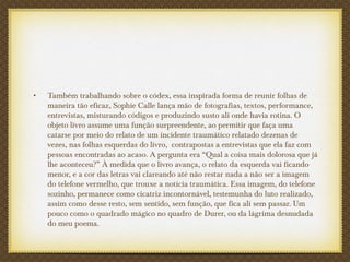 • Também trabalhando sobre o códex, essa inspirada forma de reunir folhas de
maneira tão eficaz, Sophie Calle lança mão de fotografias, textos, performance,
entrevistas, misturando códigos e produzindo susto ali onde havia rotina. O
objeto livro assume uma função surpreendente, ao permitir que faça uma
catarse por meio do relato de um incidente traumático relatado dezenas de
vezes, nas folhas esquerdas do livro, contrapostas a entrevistas que ela faz com
pessoas encontradas ao acaso. A pergunta era “Qual a coisa mais dolorosa que já
lhe aconteceu?” À medida que o livro avança, o relato da esquerda vai ficando
menor, e a cor das letras vai clareando até não restar nada a não ser a imagem
do telefone vermelho, que trouxe a notícia traumática. Essa imagem, do telefone
sozinho, permanece como cicatriz incontornável, testemunha do luto realizado,
assim como desse resto, sem sentido, sem função, que fica ali sem passar. Um
pouco como o quadrado mágico no quadro de Durer, ou da lágrima desnudada
do meu poema.
 