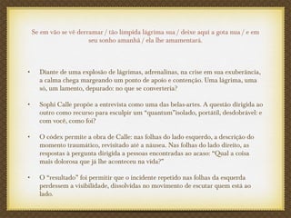 Se em vão se vê derramar / tão límpida lágrima sua / deixe aqui a gota nua / e em
seu sonho amanhã / ela lhe amamentará.
• Diante de uma explosão de lágrimas, adrenalinas, na crise em sua exuberância,
a calma chega margeando um ponto de apoio e contenção. Uma lágrima, uma
só, um lamento, depurado: no que se converteria?
• Sophi Calle propõe a entrevista como uma das belas-artes. A questão dirigida ao
outro como recurso para esculpir um “quantum”isolado, portátil, desdobrável: e
com você, como foi?
• O códex permite a obra de Calle: nas folhas do lado esquerdo, a descrição do
momento traumático, revisitado até a náusea. Nas folhas do lado direito, as
respostas à pergunta dirigida a pessoas encontradas ao acaso: “Qual a coisa
mais dolorosa que já lhe aconteceu na vida?”
• O “resultado” foi permitir que o incidente repetido nas folhas da esquerda
perdessem a visibilidade, dissolvidas no movimento de escutar quem está ao
lado.
 