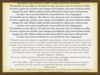 ser que se reconhece na contradição e no embate. Sócrates inaugura essa tradição,
afirmando como diretriz de saber: “conhece primeiro a ti mesmo”.
Ou desenho ou sou, digo eu. Ali onde me vejo, não posso estar. É somente no olhar
do outro, aquele que escolho como anteparo privilegiado, que posso declinar minha
imagem de mim. Minha análise produz demanda de espaços por onde possam
circular esses restos intraduzíveis, irreconciliáveis com a linguagem.
Ou desenho ou sou, digo eu. Ali onde me vejo, não posso estar. É somente no olhar
do outro, aquele que escolho como anteparo privilegiado, que posso declinar minha
imagem de mim. Minha análise produz demanda de espaços por onde possam
circular esses restos intraduzíveis, irreconciliáveis com a linguagem.
Ou desenho ou sou, digo eu. Ali onde me vejo, não posso estar. É somente no olhar
do outro, aquele que escolho como anteparo privilegiado, que posso declinar minha
imagem de mim. Minha análise produz demanda de espaços por onde possam
circular esses restos intraduzíveis, irreconciliáveis com a linguagem.
Produções expressivas adquirem a qualidade terapeutizante, o dom de serem artísticas ao serem
reconhecidas pelo outro que vê e reconhece nesse sentido. Há vários tipos de “outro”: aquele que
coincide com o fantasma que nos define no desejo, outro “outro” que nos orienta no espaço, cada
um ecoando uma cena que se faz única quando articula as outras em um único fotograma.
Fotografar é juntar as diferentes lentes em um suporte suficientemente acolhedor, formando
nesse instante o reflexo único do “outro de si” que recebe de volta esse traço como o efeito
chamado “definitivo”. Definidor.
Receio que minhas aquarelas produzam uma verborragia, pedagogia, explicitando demais, por
juntarem poema e imagem na mesma figura.
Para compartilhar o que me inspira, trago artistas que também juntam palavras e imagens,
procurando com eles alcançar sua cumplicidade de leitor, para meu work-in-progress
“Autorretratos”.
Durer, Zé Rufino, Sophie Calle, Raymond Quenneau, Marcel Duchamp são minhas referências
iniciais na construção da série
 