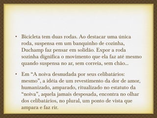 • Bicicleta tem duas rodas. Ao destacar uma única
roda, suspensa em um banquinho de cozinha,
Duchamp faz pensar em solidão. Expor a roda
sozinha dignifica o movimento que ela faz até mesmo
quando suspensa no ar, sem correia, sem chão...
• Em “A noiva desnudada por seus celibatários:
mesmo”, a idéia de um revestimento da dor de amor,
humanizado, amparado, ritualizado no estatuto da
“noiva”, aquela jamais desposada, encontra no olhar
dos celibatários, no plural, um ponto de vista que
ampara e faz rir.
 