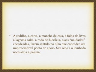 • A rodilha, a carta, a mancha de cola, a folha do livro,
a lágrima solta, a roda de bicicleta, essas “unidades”
encadeadas, fazem sentido no olho que conceder seu
imprescindível ponto de apoio. Seu olho é a lombada
necessária à página.
 