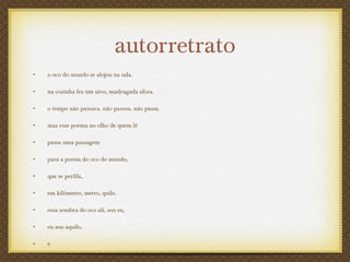autorretrato
• o oco do mundo se alojou na sala.
• na cozinha fez um uivo, madrugada afora.
• o tempo não passava. não passou. não passa.
• mas esse poema no olho de quem lê
• passa uma passagem
• para a poesia do oco do mundo,
• que se perfila,
• em kilômetro, metro, quilo.
• essa sombra do oco ali, sou eu,
• eu sou aquilo.
• e
 