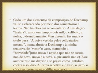 • Cada um dos elementos da composição de Duchamp
vai se esclarecendo por meio dos comentários e
textos. Não há obra em o comentário. A instalação
“instala”o amor em tempos dois mil, o celibato, a
noiva, o desnudamento. Meu desenho faz muda o
título para “A noiva vestida pelos celibatários:
mesmo”, numa alusão à Duchamp e à minha
tentativa de “vestir”o vaso, mantendo a
“noividade”(uma noiva é aquela que não se casou,
não de novo, noiva é a nova, a que ainda não é). Esse
autorretrato me diverte e se presta como antídoto
contra a solidão. A forma repetida é o vaso, o jarro, o
côncavo, presente na rodilha e no pote.
 
