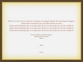 Dentre os seres vivos, somente o humano se espanta diante da sua própria imagem.
Nada mais assustador que um olhar fixado em nós.
Nada mais benfazejo que a recuperação da leveza ancorada em um fio confiável.
Nada mais benfazejo que a recuperação da leveza ancorada em um fio confiável.
Nada mais benfazejo que a recuperação da leveza ancorada em um fio confiável.
Escada, número, geométrica figura,
olhar perfura horizonte:
flutua.
flutua.
futura.
 