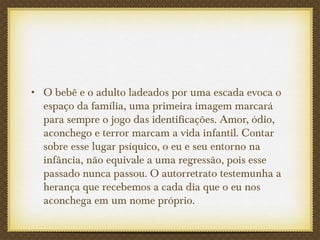 • O bebê e o adulto ladeados por uma escada evoca o
espaço da família, uma primeira imagem marcará
para sempre o jogo das identificações. Amor, ódio,
aconchego e terror marcam a vida infantil. Contar
sobre esse lugar psíquico, o eu e seu entorno na
infância, não equivale a uma regressão, pois esse
passado nunca passou. O autorretrato testemunha a
herança que recebemos a cada dia que o eu nos
aconchega em um nome próprio.
 