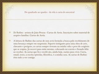 Do quadrado ao quadro - da tela à carta do ancestral
Zé Rufino - artista de João Pessoa - Cartas de Areia. Inscrições sobre material de
arquivo familiar. Cartas de Areia.
A leitura de Rufino das cartas de seus avós formula a busca pelo recebimento de
uma herança sempre em suspensão. Suporte instigante para uma obra de arte,
chocante e perigoso, as cartas sempre tiveram na minha vida o peso do oxigênio
que se respira. Já escrevi para mim mesmo, colocando no correio e ficando feliz
ao receber. As cartas que fiz e recebi são, ainda hoje, razões para viver. Carta,
email, texto, a escrita epistolar, filosófica, é a minha cara. As cartas de Rufino
têm tudo a ver comigo.
 