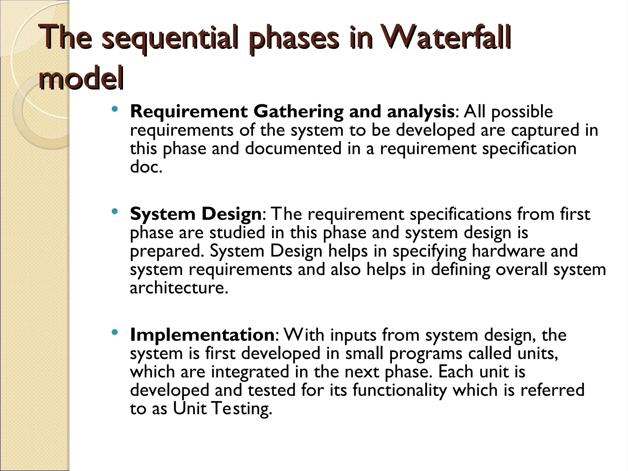 The sequential phases in Waterfall
The sequential phases in Waterfall
model
model
 Requirement Gathering and analysis: All possible
requirements of the system to be developed are captured in
this phase and documented in a requirement specification
doc.
 System Design: The requirement specifications from first
phase are studied in this phase and system design is
prepared. System Design helps in specifying hardware and
system requirements and also helps in defining overall system
architecture.
 Implementation: With inputs from system design, the
system is first developed in small programs called units,
which are integrated in the next phase. Each unit is
developed and tested for its functionality which is referred
to as Unit Testing.
 
