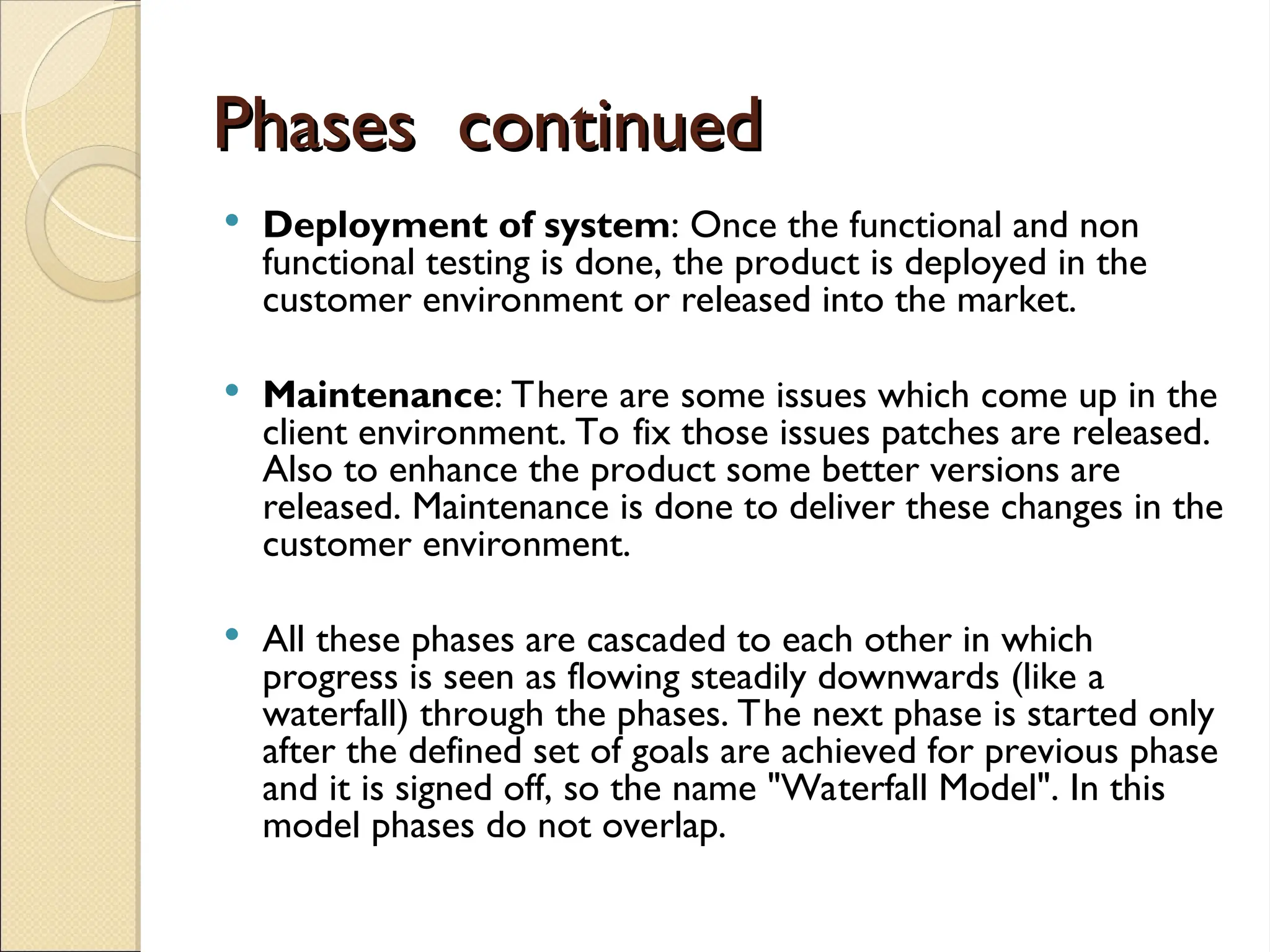 Phases continued
Phases continued
 Deployment of system: Once the functional and non
functional testing is done, the product is deployed in the
customer environment or released into the market.
 Maintenance: There are some issues which come up in the
client environment. To fix those issues patches are released.
Also to enhance the product some better versions are
released. Maintenance is done to deliver these changes in the
customer environment.
 All these phases are cascaded to each other in which
progress is seen as flowing steadily downwards (like a
waterfall) through the phases. The next phase is started only
after the defined set of goals are achieved for previous phase
and it is signed off, so the name "Waterfall Model". In this
model phases do not overlap.
 