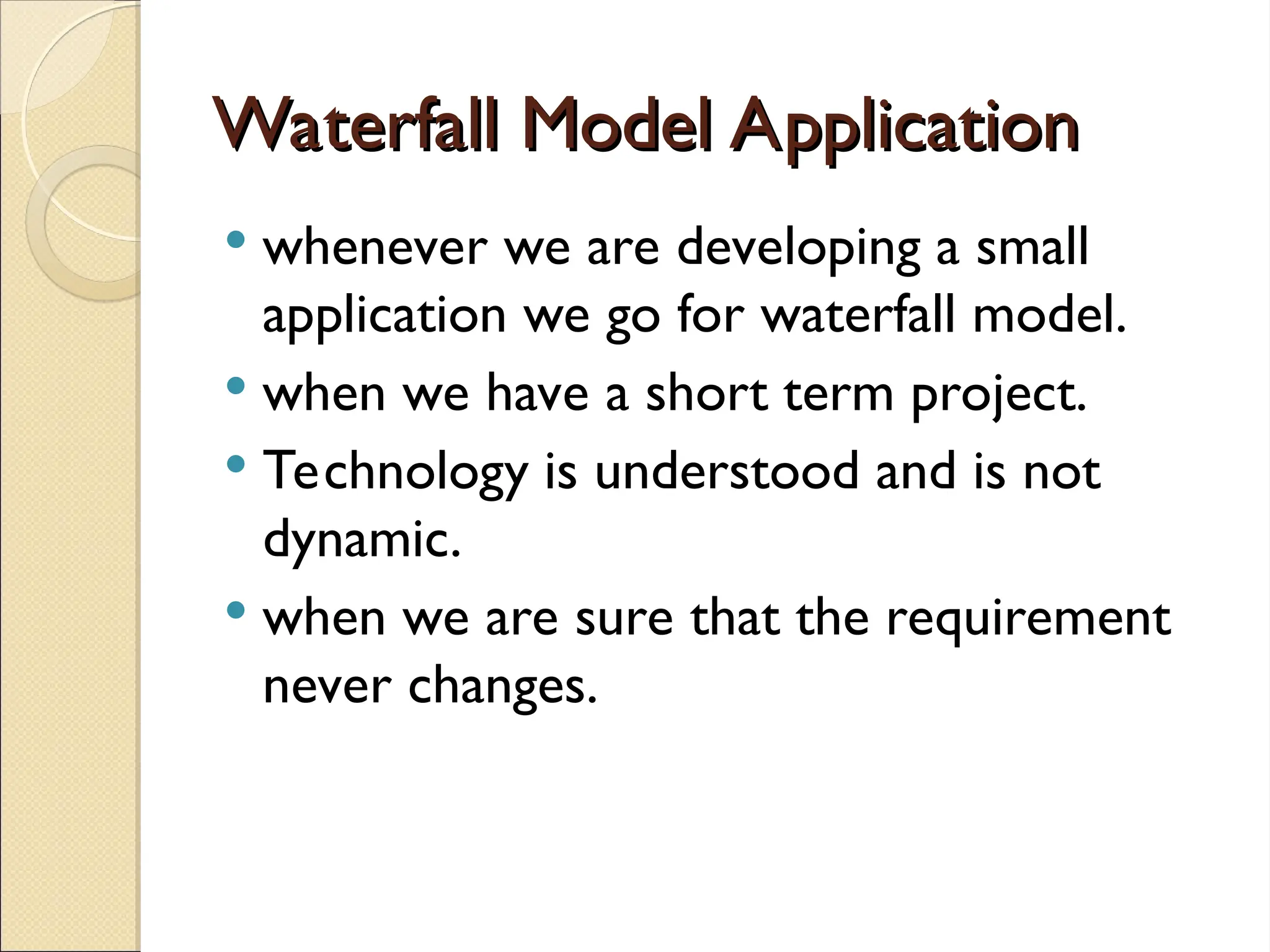 Waterfall Model Application
Waterfall Model Application
 whenever we are developing a small
application we go for waterfall model.
 when we have a short term project.
 Technology is understood and is not
dynamic.
 when we are sure that the requirement
never changes.
 