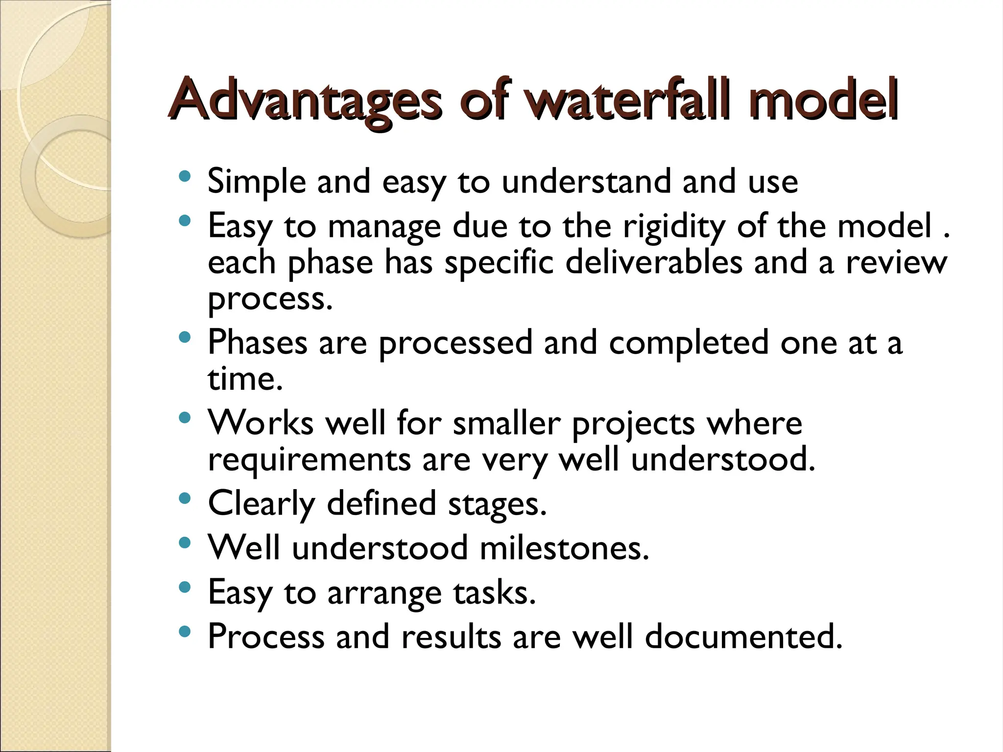 Advantages of waterfall model
Advantages of waterfall model
 Simple and easy to understand and use
 Easy to manage due to the rigidity of the model .
each phase has specific deliverables and a review
process.
 Phases are processed and completed one at a
time.
 Works well for smaller projects where
requirements are very well understood.
 Clearly defined stages.
 Well understood milestones.
 Easy to arrange tasks.
 Process and results are well documented.
 