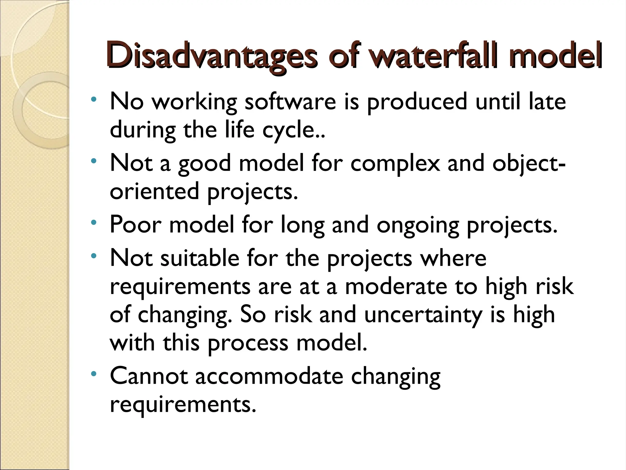 Disadvantages of waterfall model
Disadvantages of waterfall model
• No working software is produced until late
during the life cycle..
• Not a good model for complex and object-
oriented projects.
• Poor model for long and ongoing projects.
• Not suitable for the projects where
requirements are at a moderate to high risk
of changing. So risk and uncertainty is high
with this process model.
• Cannot accommodate changing
requirements.
 