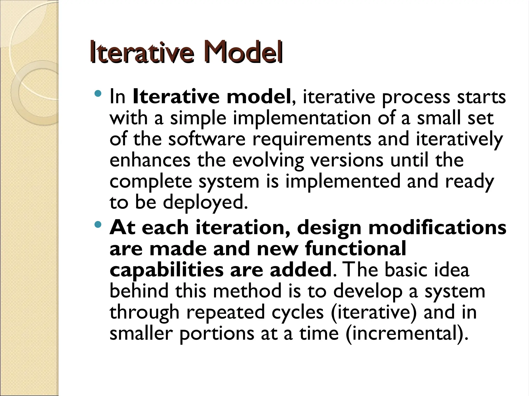 Iterative Model
Iterative Model
 In Iterative model, iterative process starts
with a simple implementation of a small set
of the software requirements and iteratively
enhances the evolving versions until the
complete system is implemented and ready
to be deployed.
 At each iteration, design modifications
are made and new functional
capabilities are added. The basic idea
behind this method is to develop a system
through repeated cycles (iterative) and in
smaller portions at a time (incremental).
 