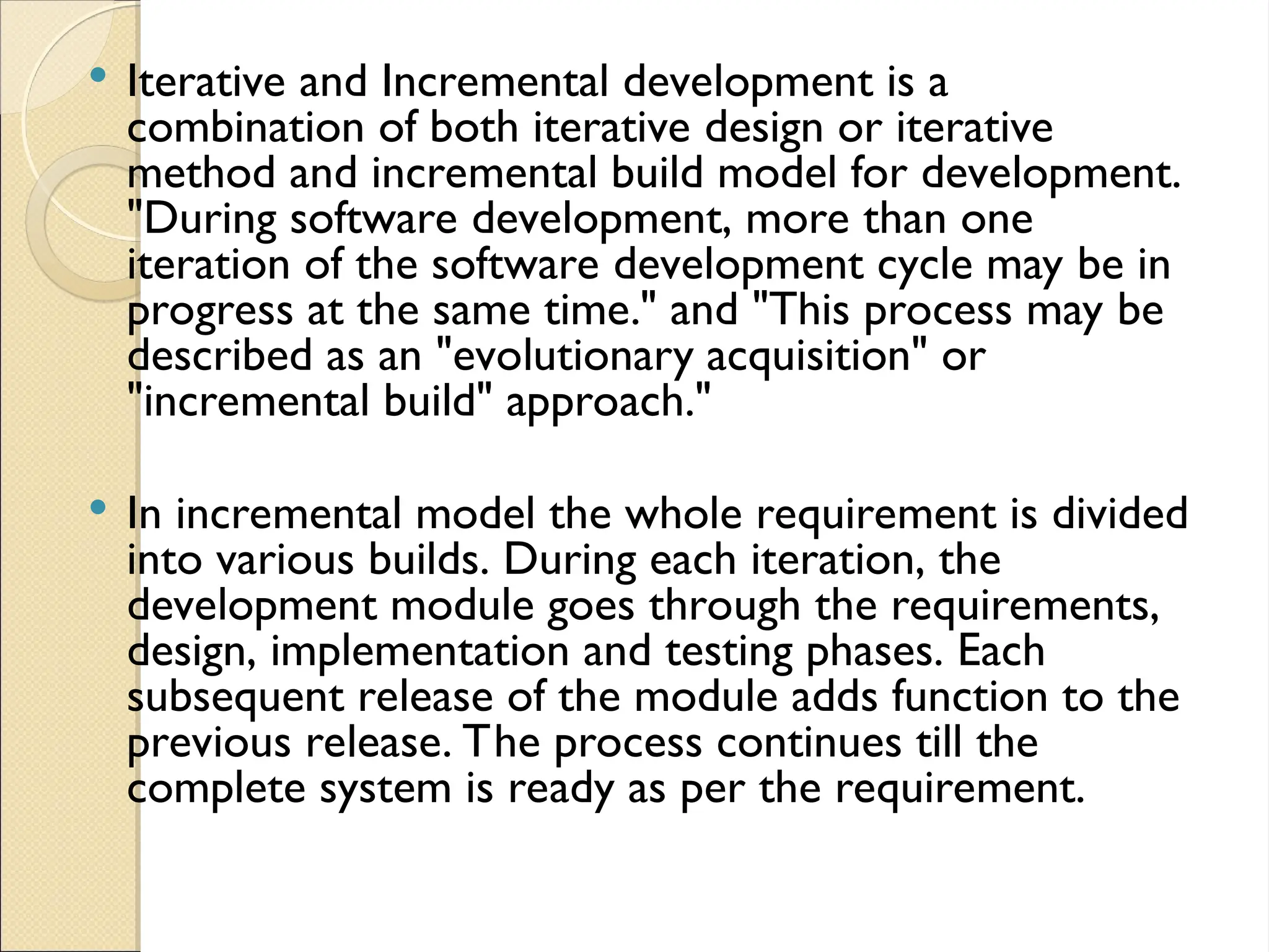  Iterative and Incremental development is a
combination of both iterative design or iterative
method and incremental build model for development.
"During software development, more than one
iteration of the software development cycle may be in
progress at the same time." and "This process may be
described as an "evolutionary acquisition" or
"incremental build" approach."
 In incremental model the whole requirement is divided
into various builds. During each iteration, the
development module goes through the requirements,
design, implementation and testing phases. Each
subsequent release of the module adds function to the
previous release. The process continues till the
complete system is ready as per the requirement.
 