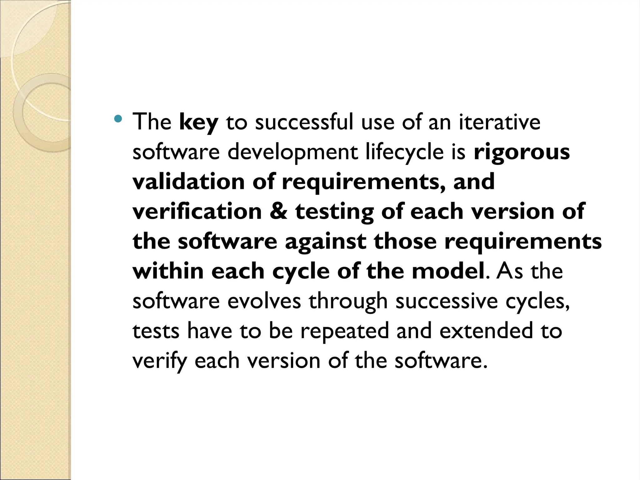  The key to successful use of an iterative
software development lifecycle is rigorous
validation of requirements, and
verification & testing of each version of
the software against those requirements
within each cycle of the model. As the
software evolves through successive cycles,
tests have to be repeated and extended to
verify each version of the software.
 