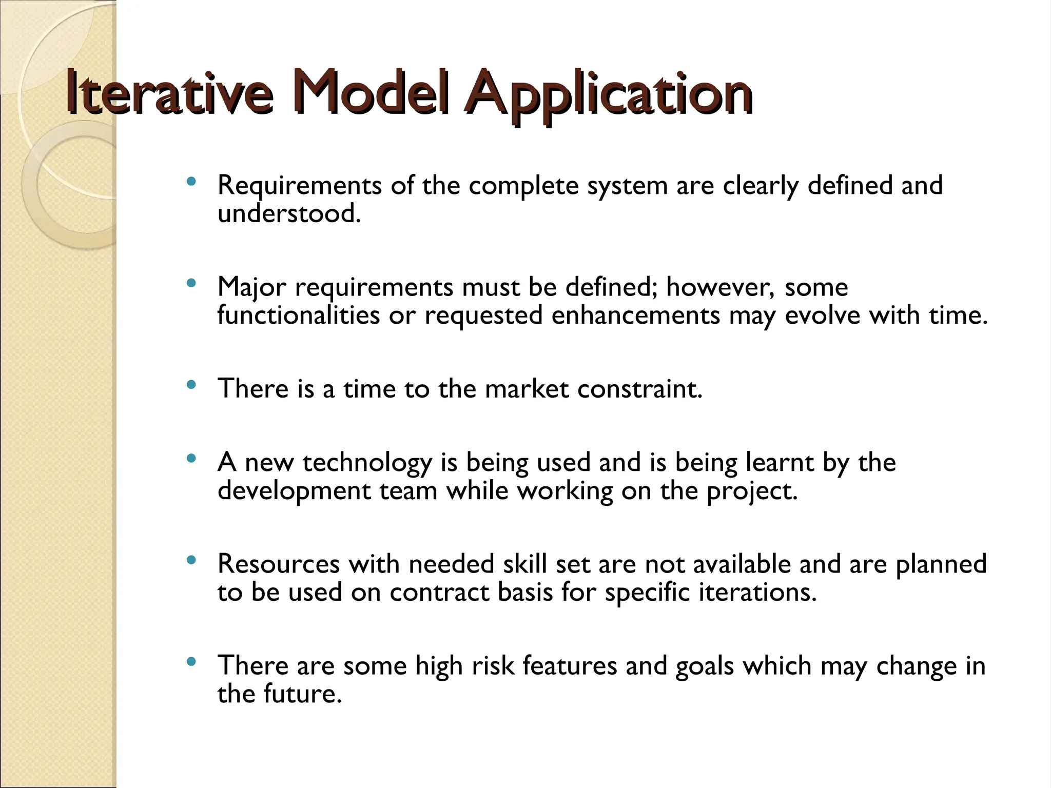 Iterative Model Application
Iterative Model Application
 Requirements of the complete system are clearly defined and
understood.
 Major requirements must be defined; however, some
functionalities or requested enhancements may evolve with time.
 There is a time to the market constraint.
 A new technology is being used and is being learnt by the
development team while working on the project.
 Resources with needed skill set are not available and are planned
to be used on contract basis for specific iterations.
 There are some high risk features and goals which may change in
the future.
 
