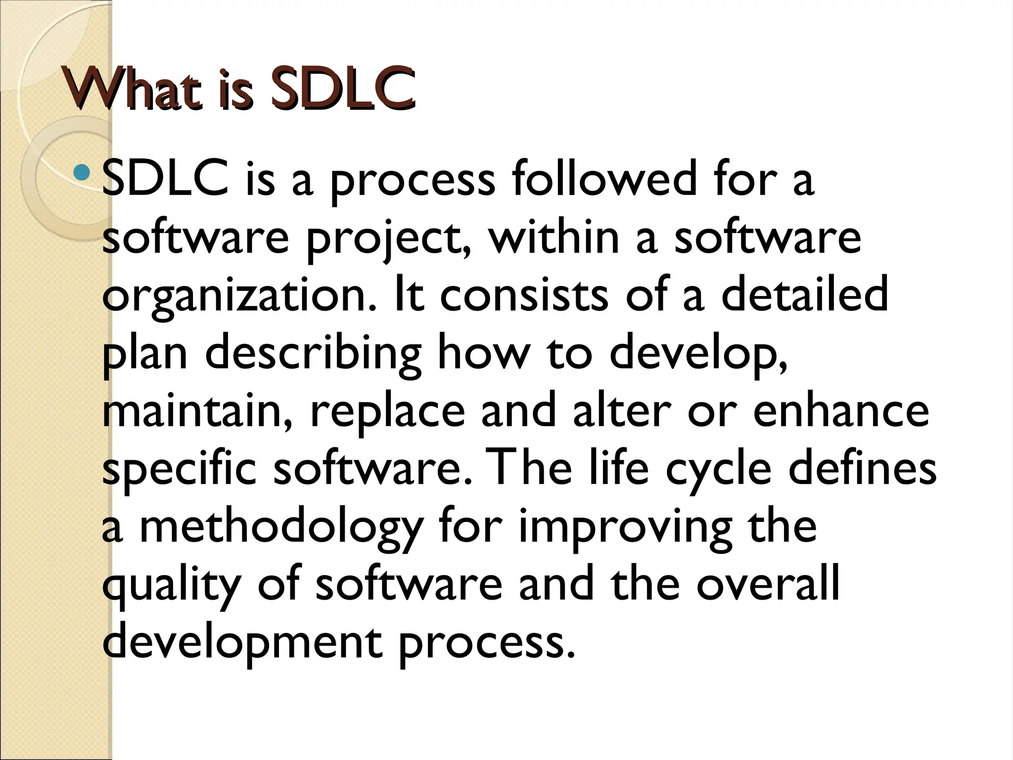 What is SDLC
What is SDLC
 SDLC is a process followed for a
software project, within a software
organization. It consists of a detailed
plan describing how to develop,
maintain, replace and alter or enhance
specific software. The life cycle defines
a methodology for improving the
quality of software and the overall
development process.
 