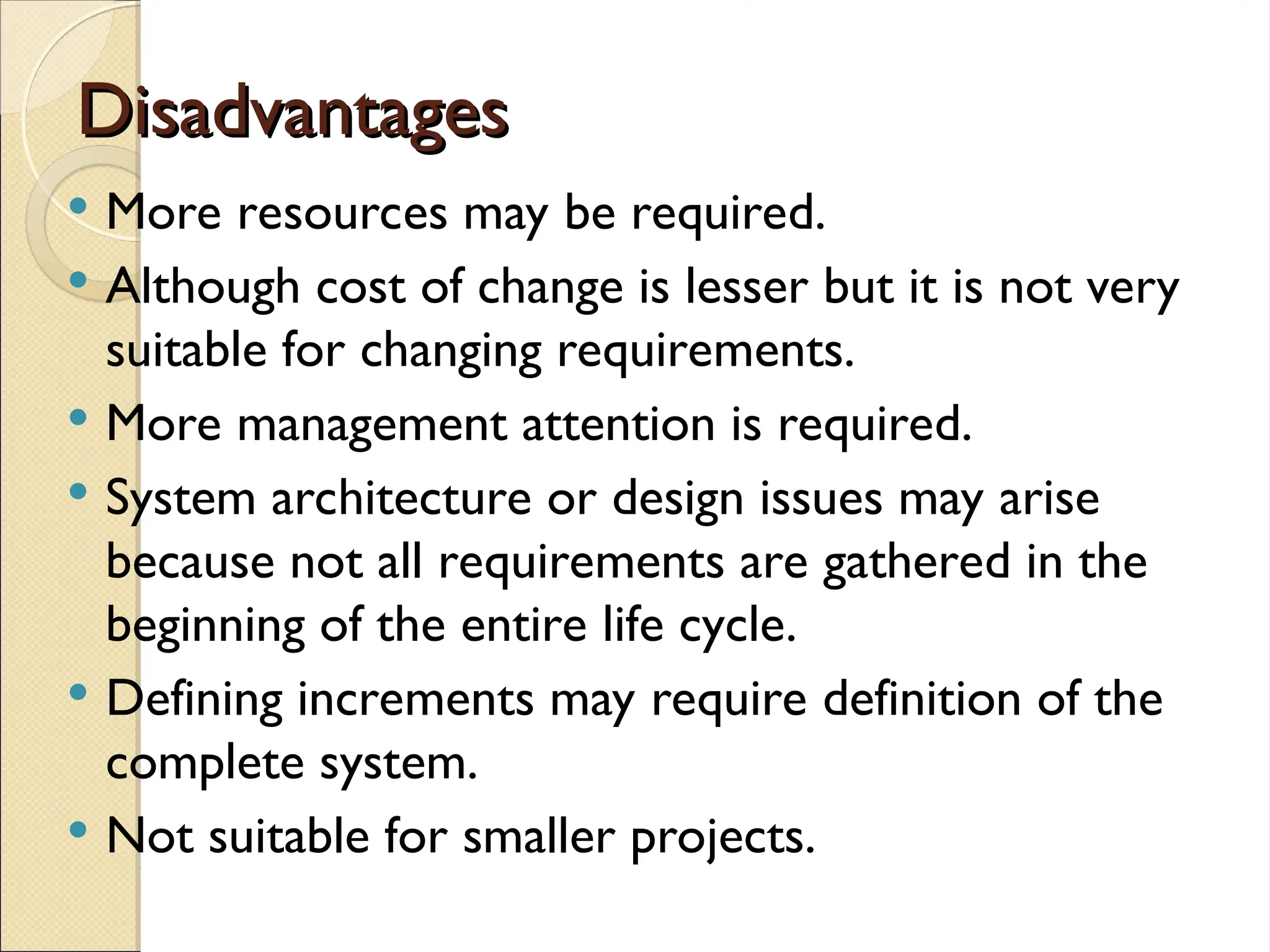 Disadvantages
Disadvantages
 More resources may be required.
 Although cost of change is lesser but it is not very
suitable for changing requirements.
 More management attention is required.
 System architecture or design issues may arise
because not all requirements are gathered in the
beginning of the entire life cycle.
 Defining increments may require definition of the
complete system.
 Not suitable for smaller projects.
 