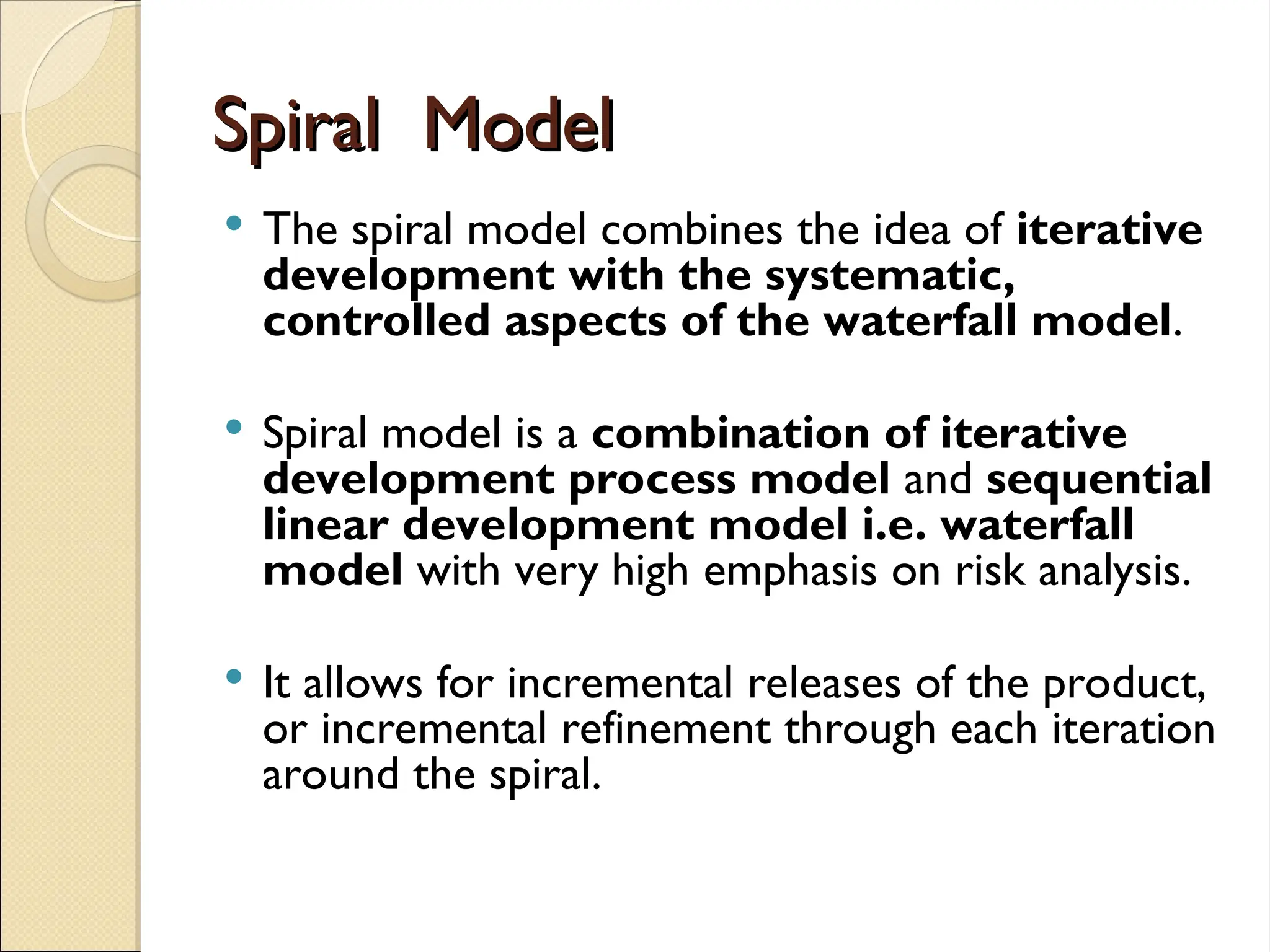 Spiral Model
Spiral Model
 The spiral model combines the idea of iterative
development with the systematic,
controlled aspects of the waterfall model.
 Spiral model is a combination of iterative
development process model and sequential
linear development model i.e. waterfall
model with very high emphasis on risk analysis.
 It allows for incremental releases of the product,
or incremental refinement through each iteration
around the spiral.
 