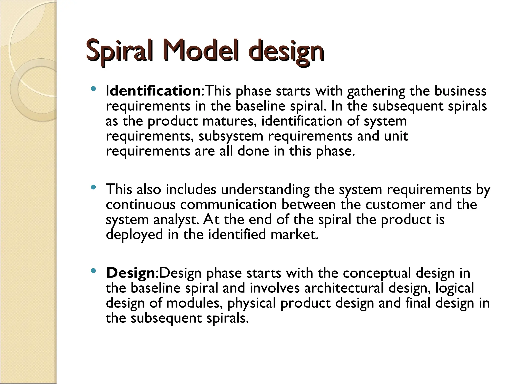 Spiral Model design
Spiral Model design
 Identification:This phase starts with gathering the business
requirements in the baseline spiral. In the subsequent spirals
as the product matures, identification of system
requirements, subsystem requirements and unit
requirements are all done in this phase.
 This also includes understanding the system requirements by
continuous communication between the customer and the
system analyst. At the end of the spiral the product is
deployed in the identified market.
 Design:Design phase starts with the conceptual design in
the baseline spiral and involves architectural design, logical
design of modules, physical product design and final design in
the subsequent spirals.
 