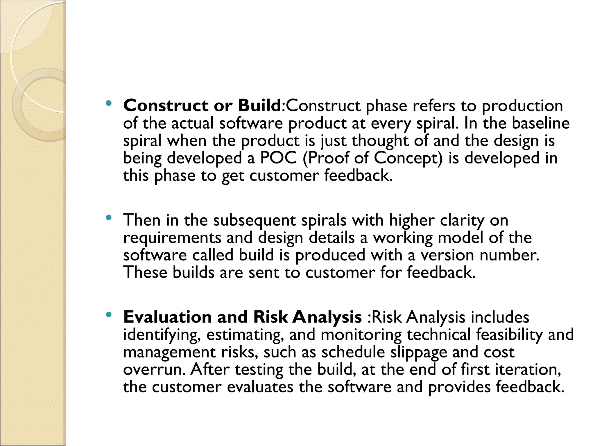  Construct or Build:Construct phase refers to production
of the actual software product at every spiral. In the baseline
spiral when the product is just thought of and the design is
being developed a POC (Proof of Concept) is developed in
this phase to get customer feedback.
 Then in the subsequent spirals with higher clarity on
requirements and design details a working model of the
software called build is produced with a version number.
These builds are sent to customer for feedback.
 Evaluation and Risk Analysis :Risk Analysis includes
identifying, estimating, and monitoring technical feasibility and
management risks, such as schedule slippage and cost
overrun. After testing the build, at the end of first iteration,
the customer evaluates the software and provides feedback.
 