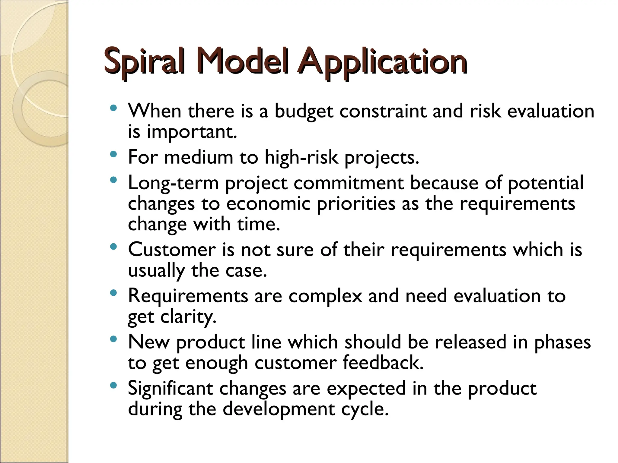 Spiral Model Application
Spiral Model Application
 When there is a budget constraint and risk evaluation
is important.
 For medium to high-risk projects.
 Long-term project commitment because of potential
changes to economic priorities as the requirements
change with time.
 Customer is not sure of their requirements which is
usually the case.
 Requirements are complex and need evaluation to
get clarity.
 New product line which should be released in phases
to get enough customer feedback.
 Significant changes are expected in the product
during the development cycle.
 