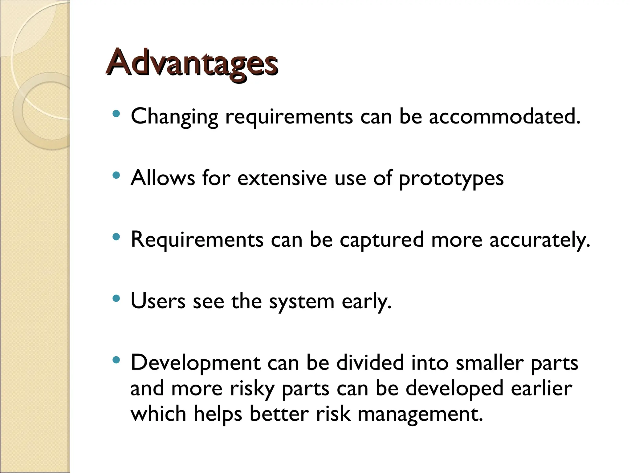 Advantages
Advantages
 Changing requirements can be accommodated.
 Allows for extensive use of prototypes
 Requirements can be captured more accurately.
 Users see the system early.
 Development can be divided into smaller parts
and more risky parts can be developed earlier
which helps better risk management.
 
