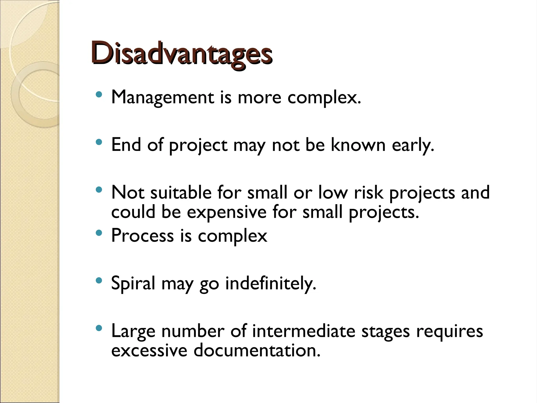Disadvantages
Disadvantages
 Management is more complex.
 End of project may not be known early.
 Not suitable for small or low risk projects and
could be expensive for small projects.
 Process is complex
 Spiral may go indefinitely.
 Large number of intermediate stages requires
excessive documentation.
 