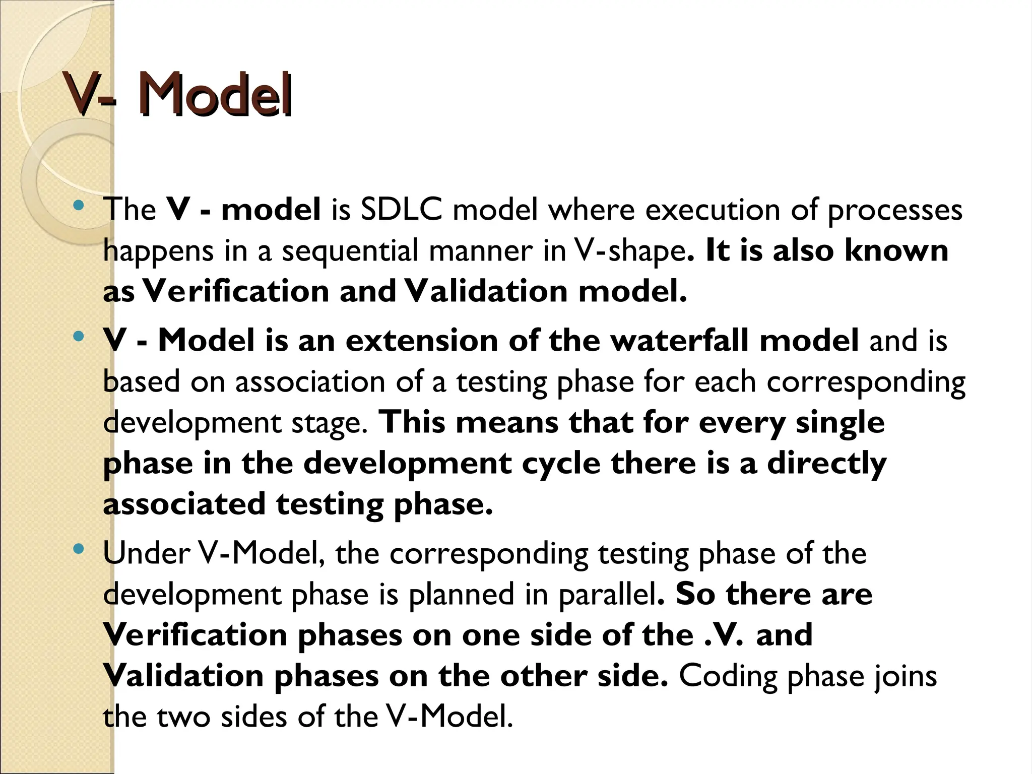 V- Model
V- Model
 The V - model is SDLC model where execution of processes
happens in a sequential manner in V-shape. It is also known
as Verification and Validation model.
 V - Model is an extension of the waterfall model and is
based on association of a testing phase for each corresponding
development stage. This means that for every single
phase in the development cycle there is a directly
associated testing phase.
 Under V-Model, the corresponding testing phase of the
development phase is planned in parallel. So there are
Verification phases on one side of the .V. and
Validation phases on the other side. Coding phase joins
the two sides of the V-Model.
 
