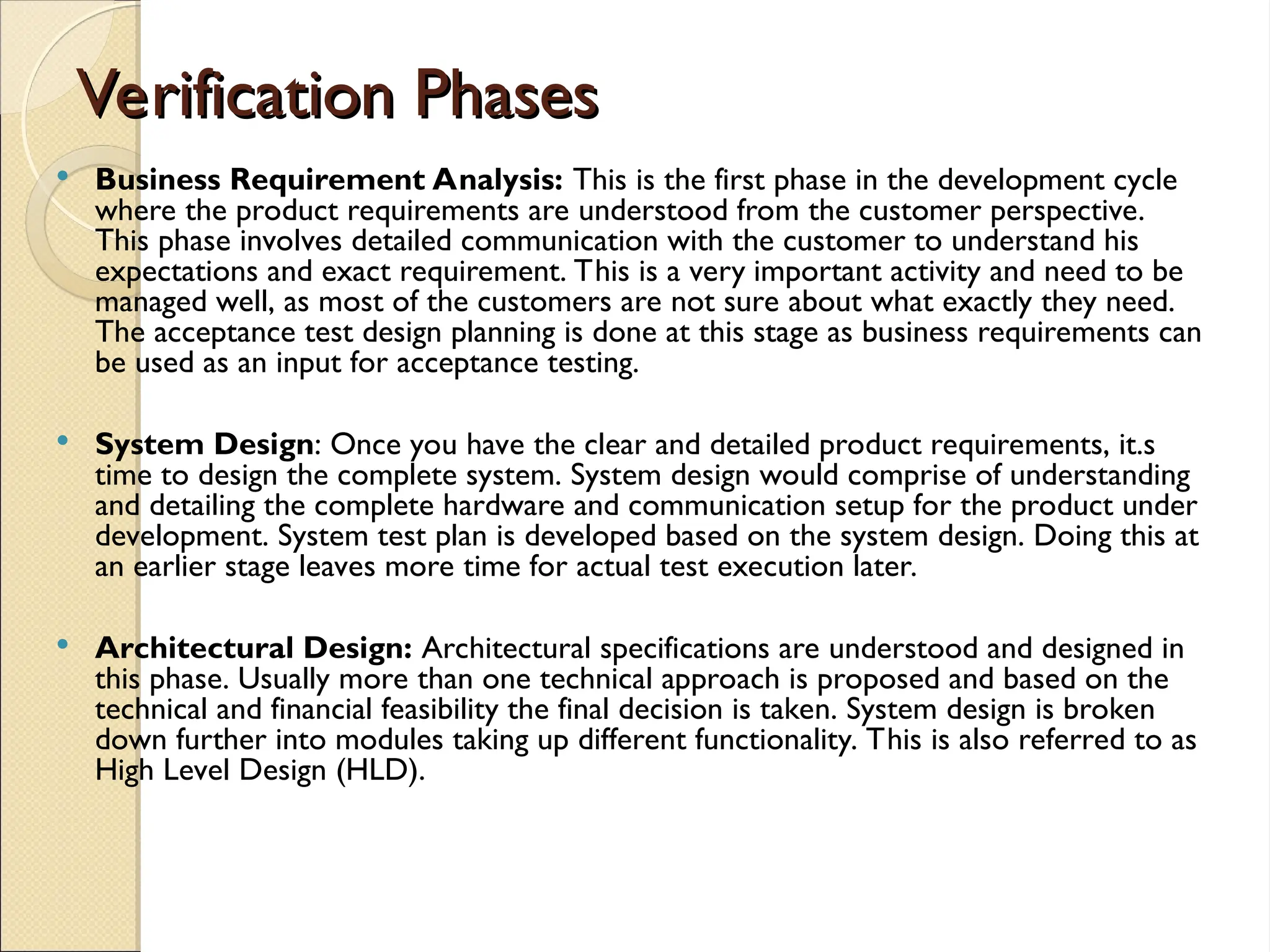Verification Phases
Verification Phases
 Business Requirement Analysis: This is the first phase in the development cycle
where the product requirements are understood from the customer perspective.
This phase involves detailed communication with the customer to understand his
expectations and exact requirement. This is a very important activity and need to be
managed well, as most of the customers are not sure about what exactly they need.
The acceptance test design planning is done at this stage as business requirements can
be used as an input for acceptance testing.
 System Design: Once you have the clear and detailed product requirements, it.s
time to design the complete system. System design would comprise of understanding
and detailing the complete hardware and communication setup for the product under
development. System test plan is developed based on the system design. Doing this at
an earlier stage leaves more time for actual test execution later.
 Architectural Design: Architectural specifications are understood and designed in
this phase. Usually more than one technical approach is proposed and based on the
technical and financial feasibility the final decision is taken. System design is broken
down further into modules taking up different functionality. This is also referred to as
High Level Design (HLD).
 