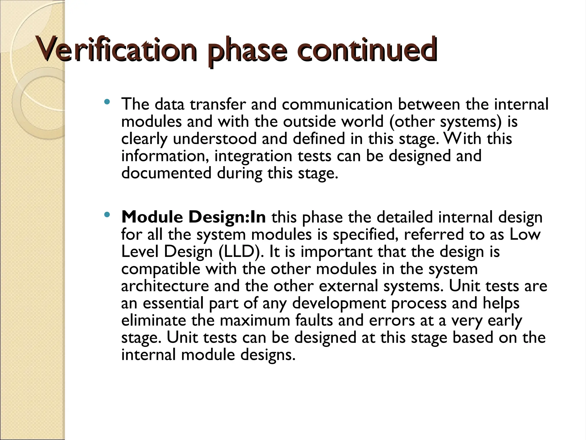 Verification phase continued
Verification phase continued
 The data transfer and communication between the internal
modules and with the outside world (other systems) is
clearly understood and defined in this stage. With this
information, integration tests can be designed and
documented during this stage.
 Module Design:In this phase the detailed internal design
for all the system modules is specified, referred to as Low
Level Design (LLD). It is important that the design is
compatible with the other modules in the system
architecture and the other external systems. Unit tests are
an essential part of any development process and helps
eliminate the maximum faults and errors at a very early
stage. Unit tests can be designed at this stage based on the
internal module designs.
 
