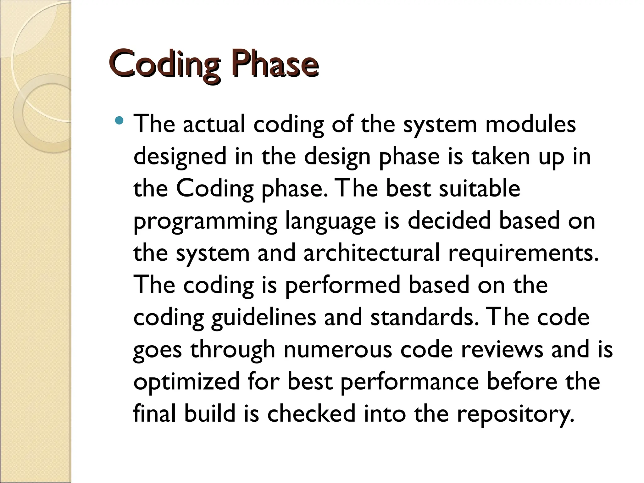 Coding Phase
Coding Phase
 The actual coding of the system modules
designed in the design phase is taken up in
the Coding phase. The best suitable
programming language is decided based on
the system and architectural requirements.
The coding is performed based on the
coding guidelines and standards. The code
goes through numerous code reviews and is
optimized for best performance before the
final build is checked into the repository.
 