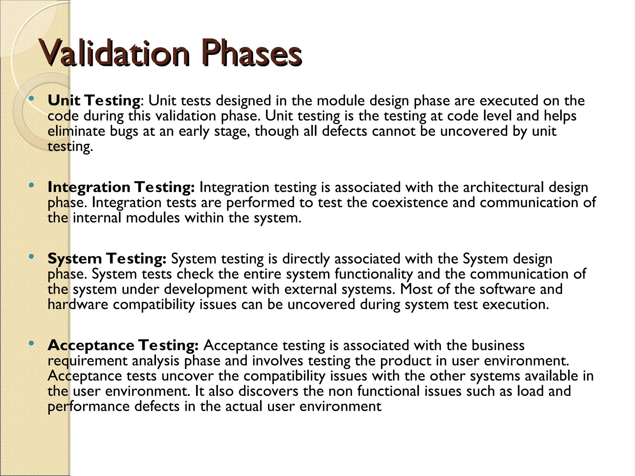 Validation Phases
Validation Phases
 Unit Testing: Unit tests designed in the module design phase are executed on the
code during this validation phase. Unit testing is the testing at code level and helps
eliminate bugs at an early stage, though all defects cannot be uncovered by unit
testing.
 Integration Testing: Integration testing is associated with the architectural design
phase. Integration tests are performed to test the coexistence and communication of
the internal modules within the system.
 System Testing: System testing is directly associated with the System design
phase. System tests check the entire system functionality and the communication of
the system under development with external systems. Most of the software and
hardware compatibility issues can be uncovered during system test execution.
 Acceptance Testing: Acceptance testing is associated with the business
requirement analysis phase and involves testing the product in user environment.
Acceptance tests uncover the compatibility issues with the other systems available in
the user environment. It also discovers the non functional issues such as load and
performance defects in the actual user environment
 