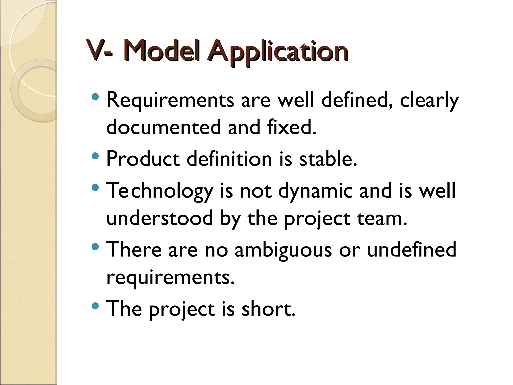 V- Model Application
V- Model Application
 Requirements are well defined, clearly
documented and fixed.
 Product definition is stable.
 Technology is not dynamic and is well
understood by the project team.
 There are no ambiguous or undefined
requirements.
 The project is short.
 