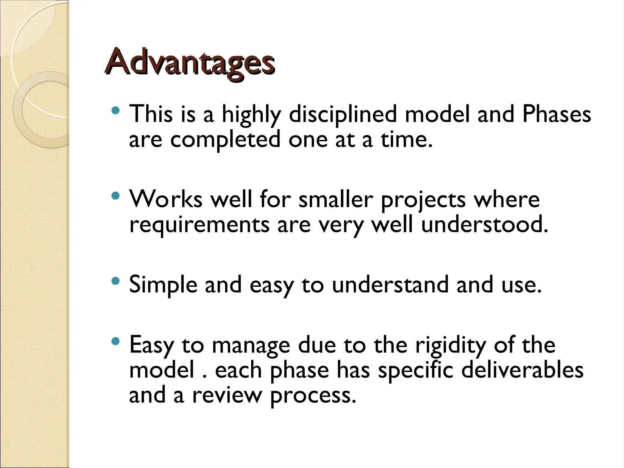 Advantages
Advantages
 This is a highly disciplined model and Phases
are completed one at a time.
 Works well for smaller projects where
requirements are very well understood.
 Simple and easy to understand and use.
 Easy to manage due to the rigidity of the
model . each phase has specific deliverables
and a review process.
 