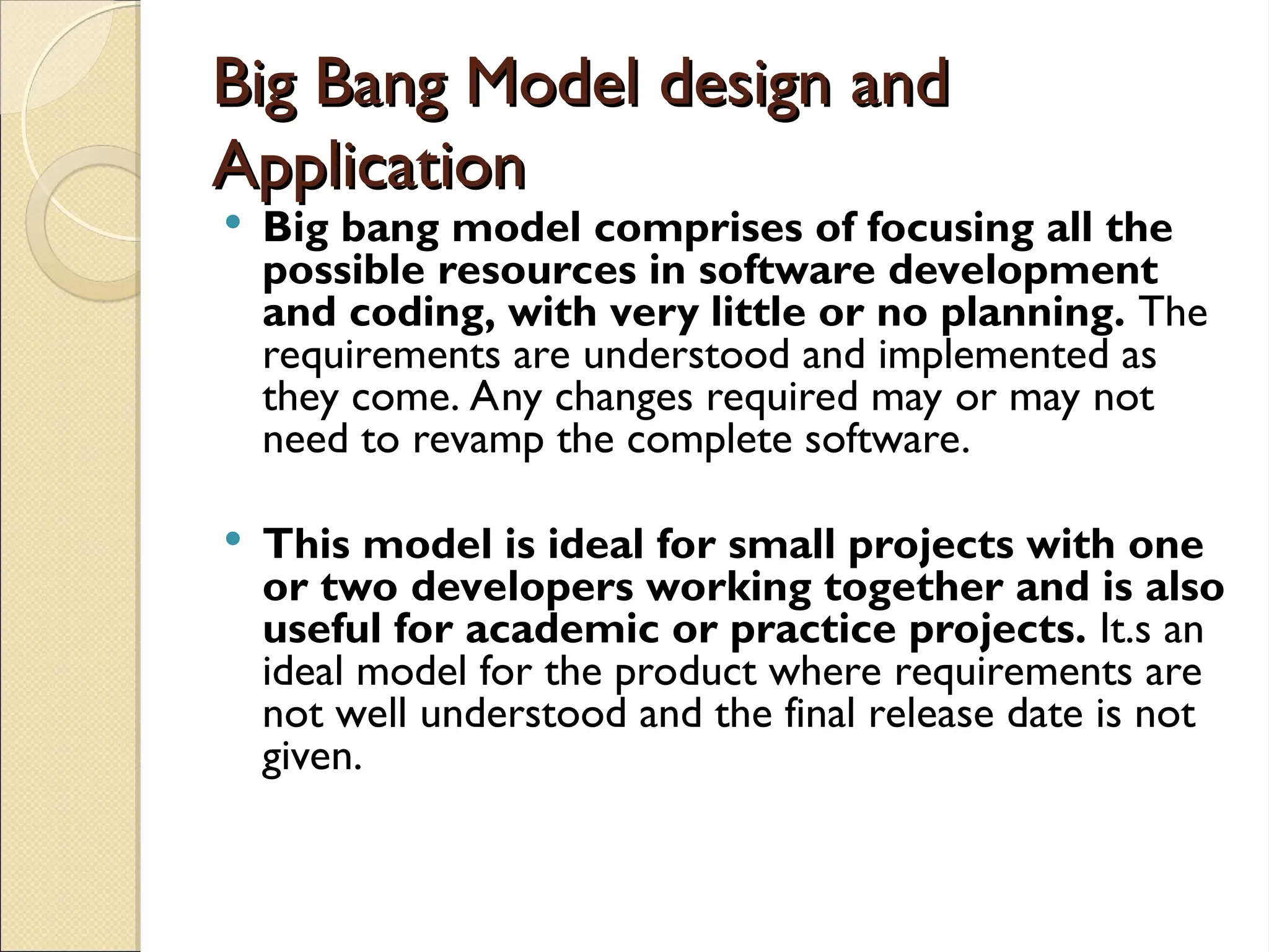 Big Bang Model design and
Big Bang Model design and
Application
Application
 Big bang model comprises of focusing all the
possible resources in software development
and coding, with very little or no planning. The
requirements are understood and implemented as
they come. Any changes required may or may not
need to revamp the complete software.
 This model is ideal for small projects with one
or two developers working together and is also
useful for academic or practice projects. It.s an
ideal model for the product where requirements are
not well understood and the final release date is not
given.
 