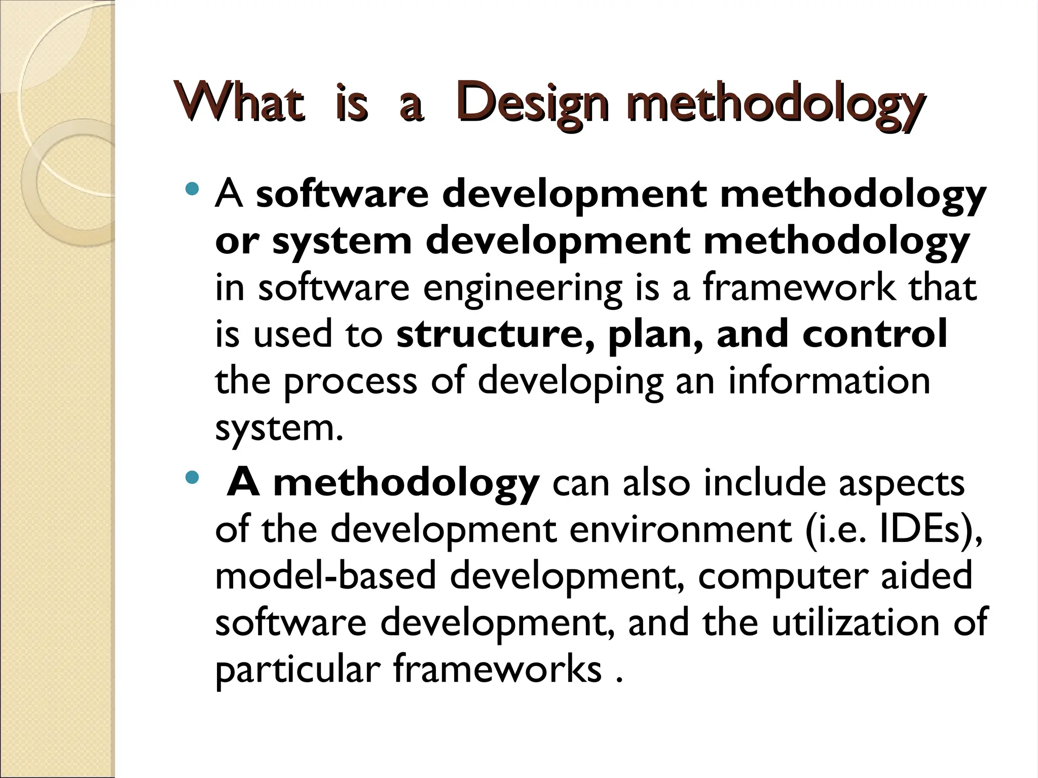 What is a Design methodology
What is a Design methodology
 A software development methodology
or system development methodology
in software engineering is a framework that
is used to structure, plan, and control
the process of developing an information
system.
 A methodology can also include aspects
of the development environment (i.e. IDEs),
model-based development, computer aided
software development, and the utilization of
particular frameworks .
 
