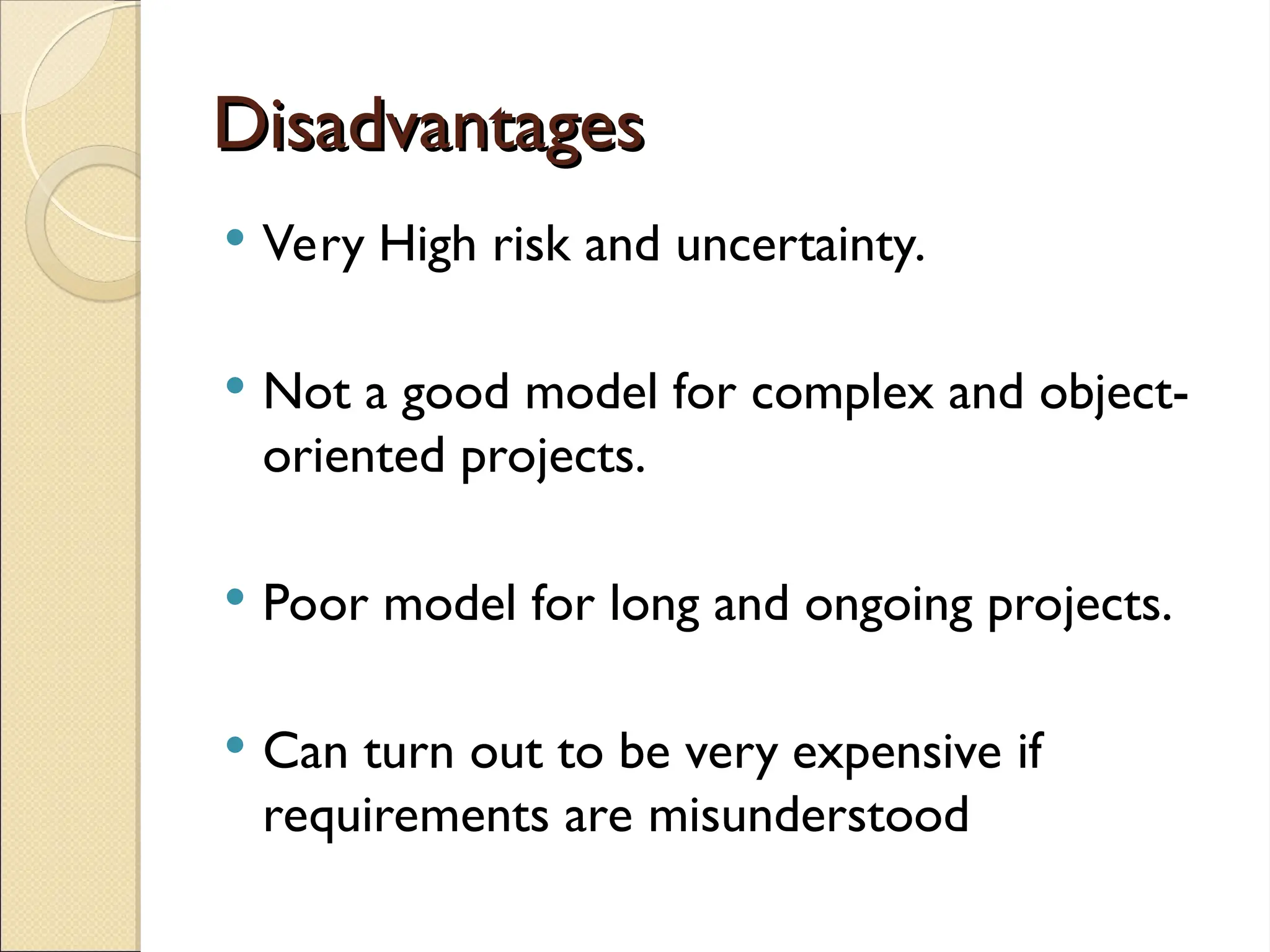 Disadvantages
Disadvantages
 Very High risk and uncertainty.
 Not a good model for complex and object-
oriented projects.
 Poor model for long and ongoing projects.
 Can turn out to be very expensive if
requirements are misunderstood
 