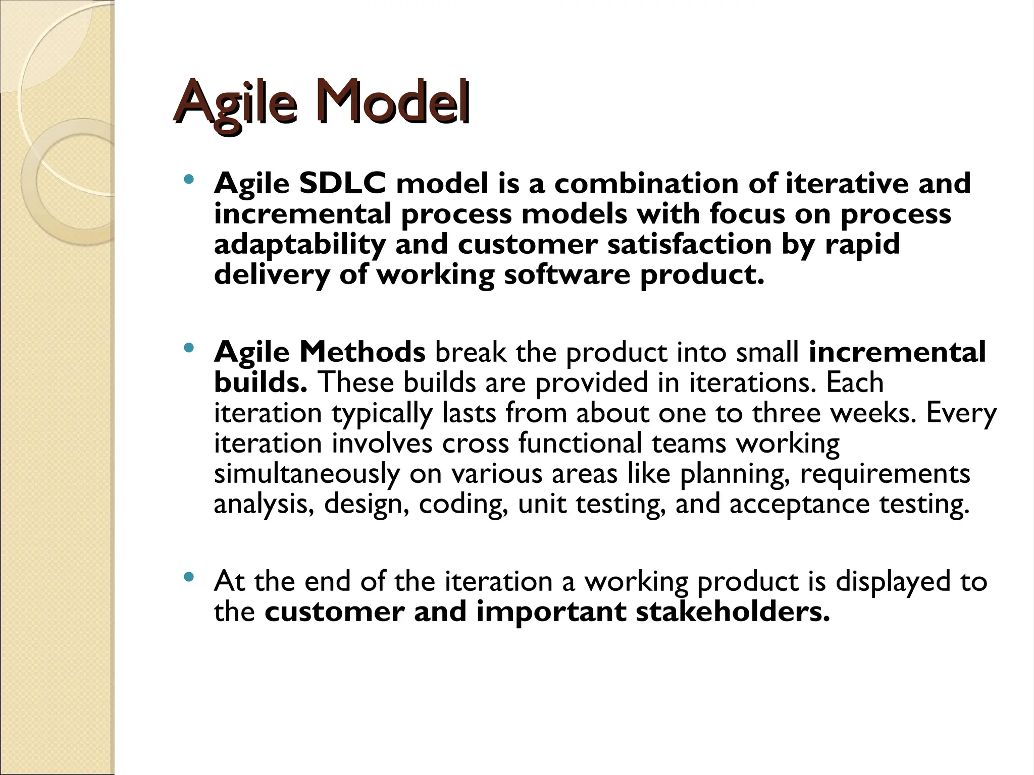Agile Model
Agile Model
 Agile SDLC model is a combination of iterative and
incremental process models with focus on process
adaptability and customer satisfaction by rapid
delivery of working software product.
 Agile Methods break the product into small incremental
builds. These builds are provided in iterations. Each
iteration typically lasts from about one to three weeks. Every
iteration involves cross functional teams working
simultaneously on various areas like planning, requirements
analysis, design, coding, unit testing, and acceptance testing.
 At the end of the iteration a working product is displayed to
the customer and important stakeholders.
 