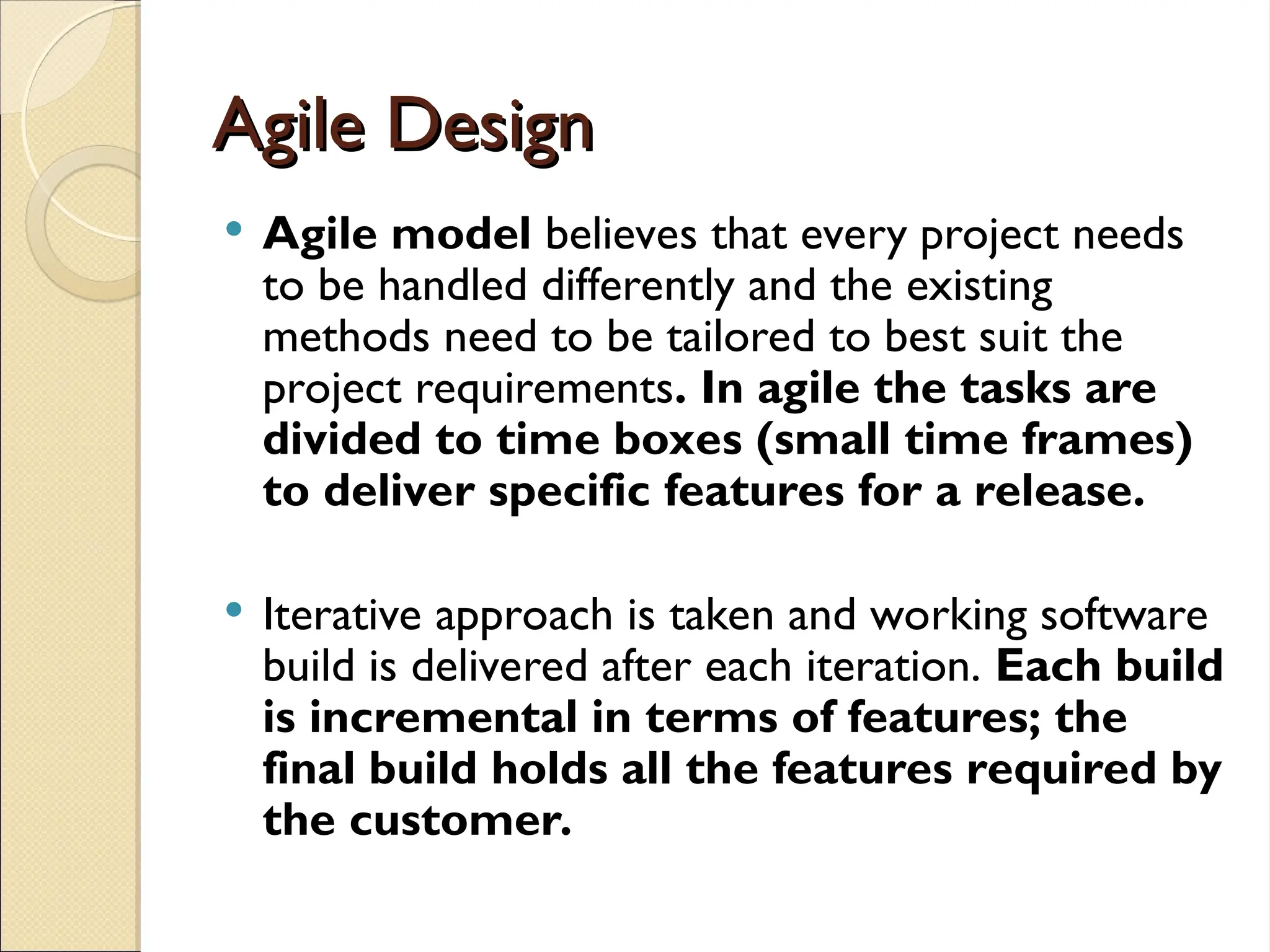 Agile Design
Agile Design
 Agile model believes that every project needs
to be handled differently and the existing
methods need to be tailored to best suit the
project requirements. In agile the tasks are
divided to time boxes (small time frames)
to deliver specific features for a release.
 Iterative approach is taken and working software
build is delivered after each iteration. Each build
is incremental in terms of features; the
final build holds all the features required by
the customer.
 