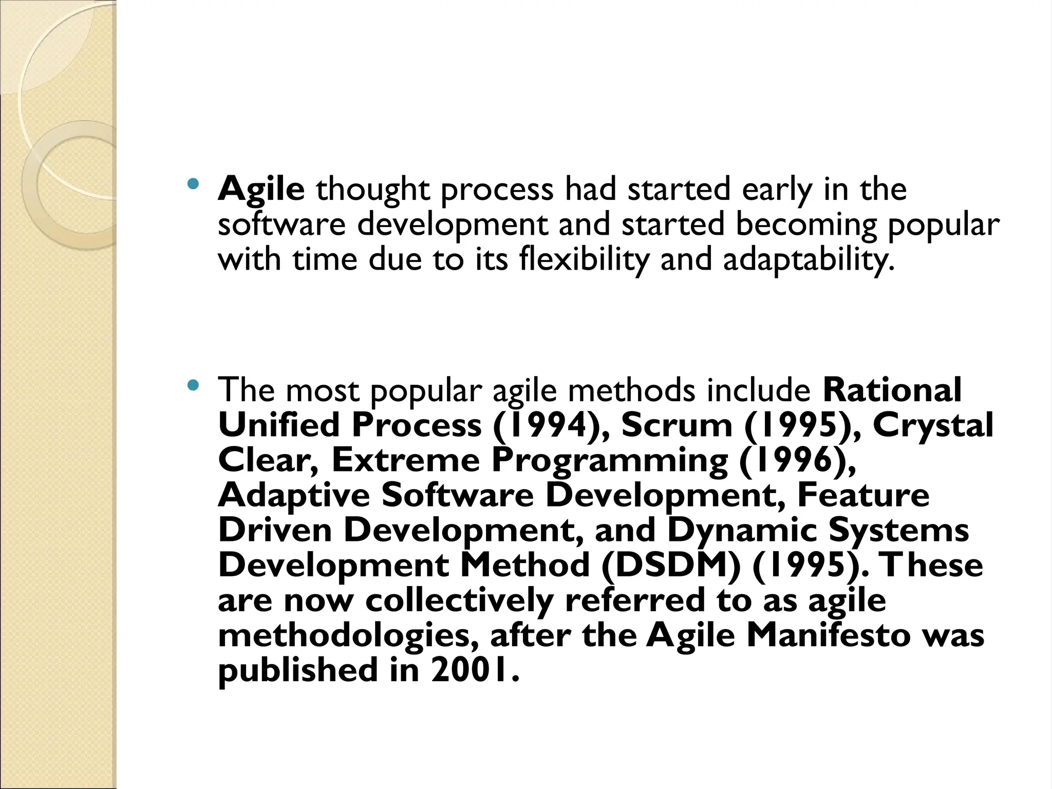  Agile thought process had started early in the
software development and started becoming popular
with time due to its flexibility and adaptability.
 The most popular agile methods include Rational
Unified Process (1994), Scrum (1995), Crystal
Clear, Extreme Programming (1996),
Adaptive Software Development, Feature
Driven Development, and Dynamic Systems
Development Method (DSDM) (1995). These
are now collectively referred to as agile
methodologies, after the Agile Manifesto was
published in 2001.
 
