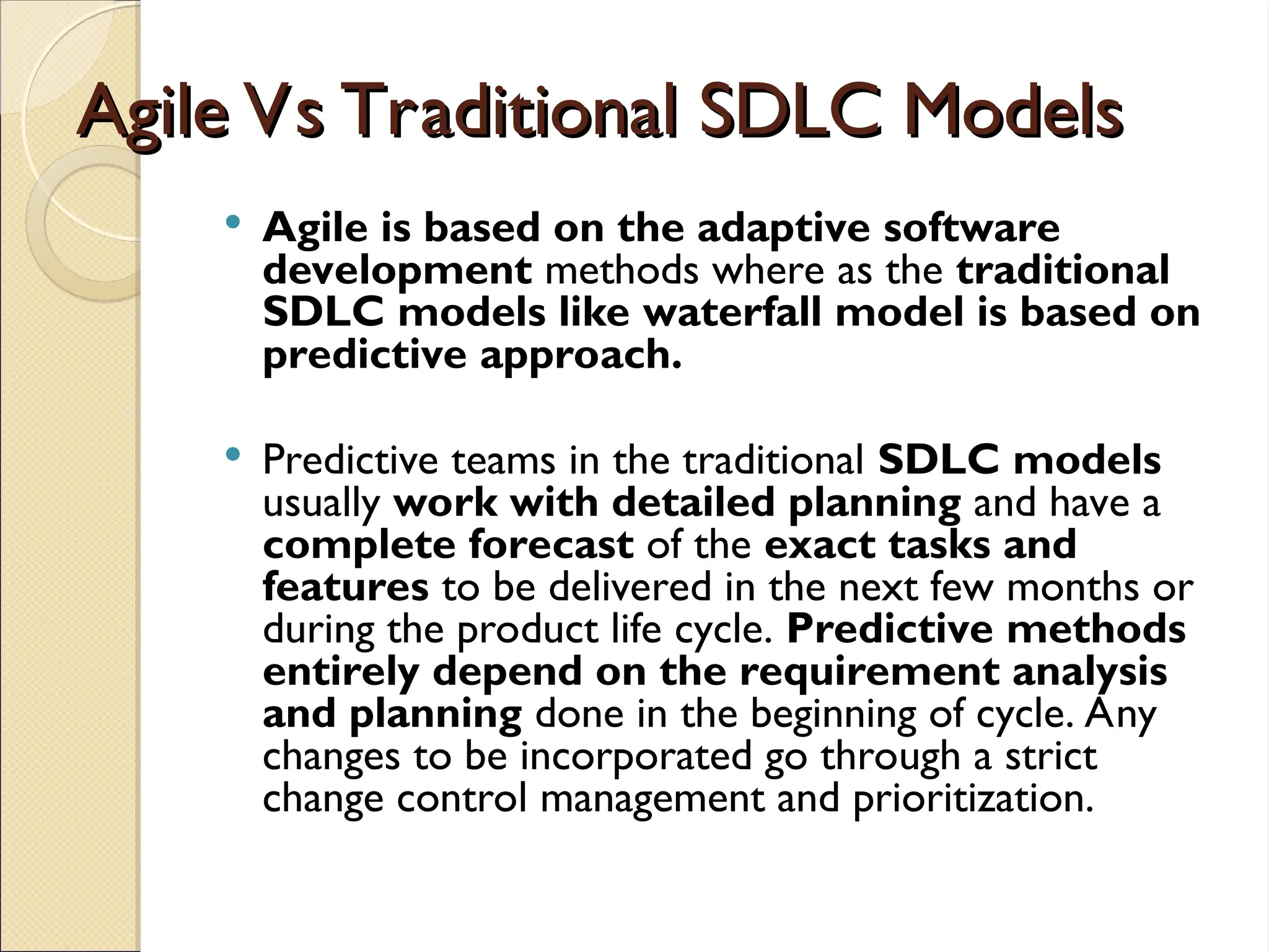 Agile Vs Traditional SDLC Models
Agile Vs Traditional SDLC Models
 Agile is based on the adaptive software
development methods where as the traditional
SDLC models like waterfall model is based on
predictive approach.
 Predictive teams in the traditional SDLC models
usually work with detailed planning and have a
complete forecast of the exact tasks and
features to be delivered in the next few months or
during the product life cycle. Predictive methods
entirely depend on the requirement analysis
and planning done in the beginning of cycle. Any
changes to be incorporated go through a strict
change control management and prioritization.
 